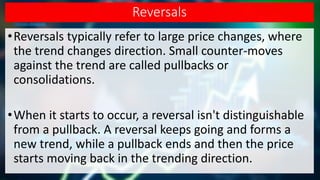 Reversals
•Reversals typically refer to large price changes, where
the trend changes direction. Small counter-moves
against the trend are called pullbacks or
consolidations.
•When it starts to occur, a reversal isn't distinguishable
from a pullback. A reversal keeps going and forms a
new trend, while a pullback ends and then the price
starts moving back in the trending direction.
 