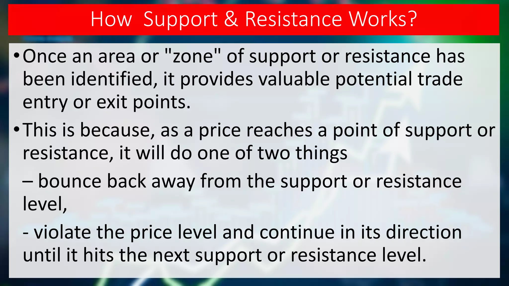 How Support & Resistance Works?
•Once an area or "zone" of support or resistance has
been identified, it provides valuable potential trade
entry or exit points.
•This is because, as a price reaches a point of support or
resistance, it will do one of two things
– bounce back away from the support or resistance
level,
- violate the price level and continue in its direction
until it hits the next support or resistance level.
 