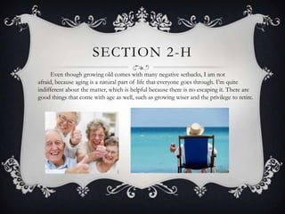 SECTION 2-H
      Even though growing old comes with many negative setbacks, I am not
afraid, because aging is a natural part of life that everyone goes through. I’m quite
indifferent about the matter, which is helpful because there is no escaping it. There are
good things that come with age as well, such as growing wiser and the privilege to retire.
 