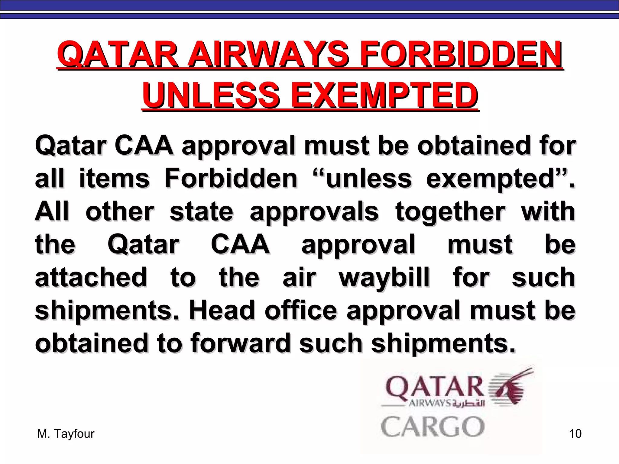 M. Tayfour 10
QATAR AIRWAYS FORBIDDENQATAR AIRWAYS FORBIDDEN
UNLESS EXEMPTEDUNLESS EXEMPTED
Qatar CAA approval must be obtained forQatar CAA approval must be obtained for
all items Forbidden “unless exempted”.all items Forbidden “unless exempted”.
All other state approvals together withAll other state approvals together with
the Qatar CAA approval must bethe Qatar CAA approval must be
attached to the air waybill for suchattached to the air waybill for such
shipments. Head office approval must beshipments. Head office approval must be
obtained to forward such shipments.obtained to forward such shipments.
 