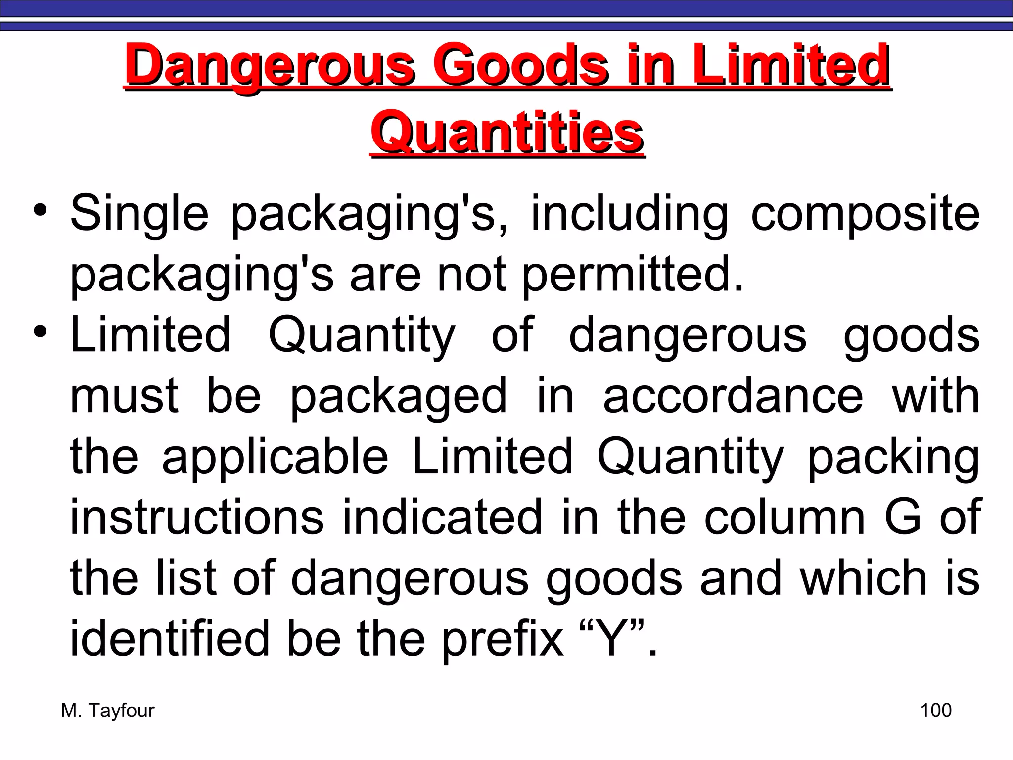 M. Tayfour 100
Dangerous Goods in LimitedDangerous Goods in Limited
QuantitiesQuantities
• Single packaging's, including composite
packaging's are not permitted.
• Limited Quantity of dangerous goods
must be packaged in accordance with
the applicable Limited Quantity packing
instructions indicated in the column G of
the list of dangerous goods and which is
identified be the prefix “Y”.
 