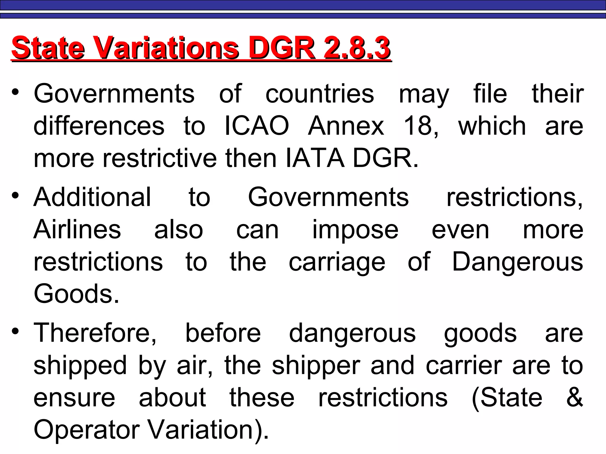M. Tayfour 101
State Variations DGR 2.8.3State Variations DGR 2.8.3
• Governments of countries may file their
differences to ICAO Annex 18, which are
more restrictive then IATA DGR.
• Additional to Governments restrictions,
Airlines also can impose even more
restrictions to the carriage of Dangerous
Goods.
• Therefore, before dangerous goods are
shipped by air, the shipper and carrier are to
ensure about these restrictions (State &
Operator Variation).
 