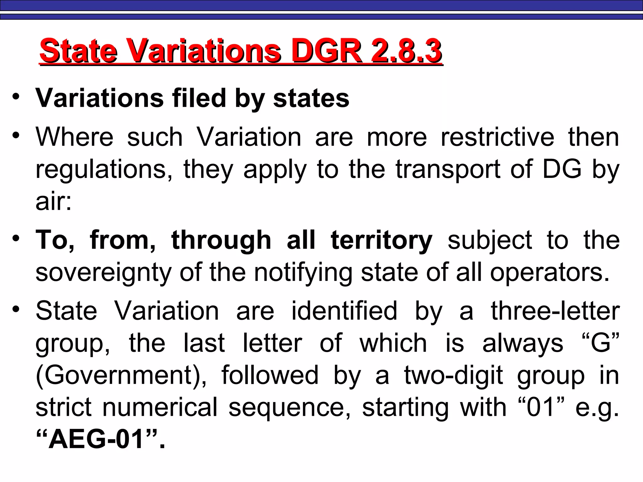 M. Tayfour 102
State Variations DGR 2.8.3State Variations DGR 2.8.3
• Variations filed by states
• Where such Variation are more restrictive then
regulations, they apply to the transport of DG by
air:
• To, from, through all territory subject to the
sovereignty of the notifying state of all operators.
• State Variation are identified by a three-letter
group, the last letter of which is always “G”
(Government), followed by a two-digit group in
strict numerical sequence, starting with “01” e.g.
“AEG-01”.
 