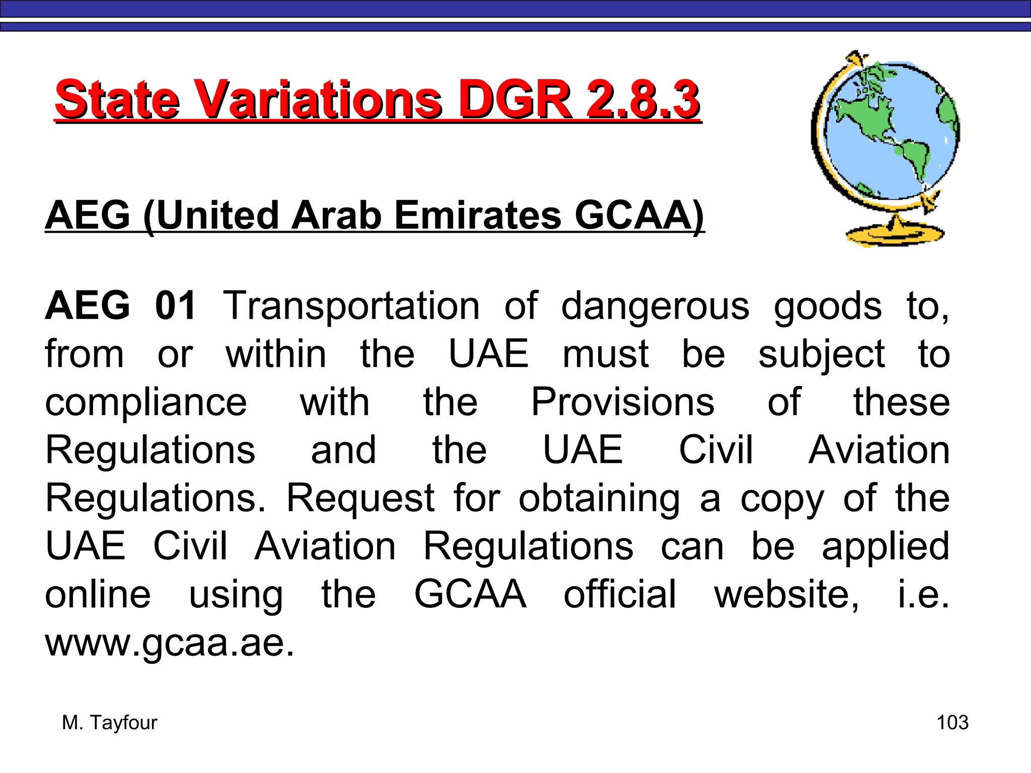 M. Tayfour 103
State Variations DGR 2.8.3State Variations DGR 2.8.3
AEG (United Arab Emirates GCAA)
AEG 01 Transportation of dangerous goods to,
from or within the UAE must be subject to
compliance with the Provisions of these
Regulations and the UAE Civil Aviation
Regulations. Request for obtaining a copy of the
UAE Civil Aviation Regulations can be applied
online using the GCAA official website, i.e.
www.gcaa.ae.
 