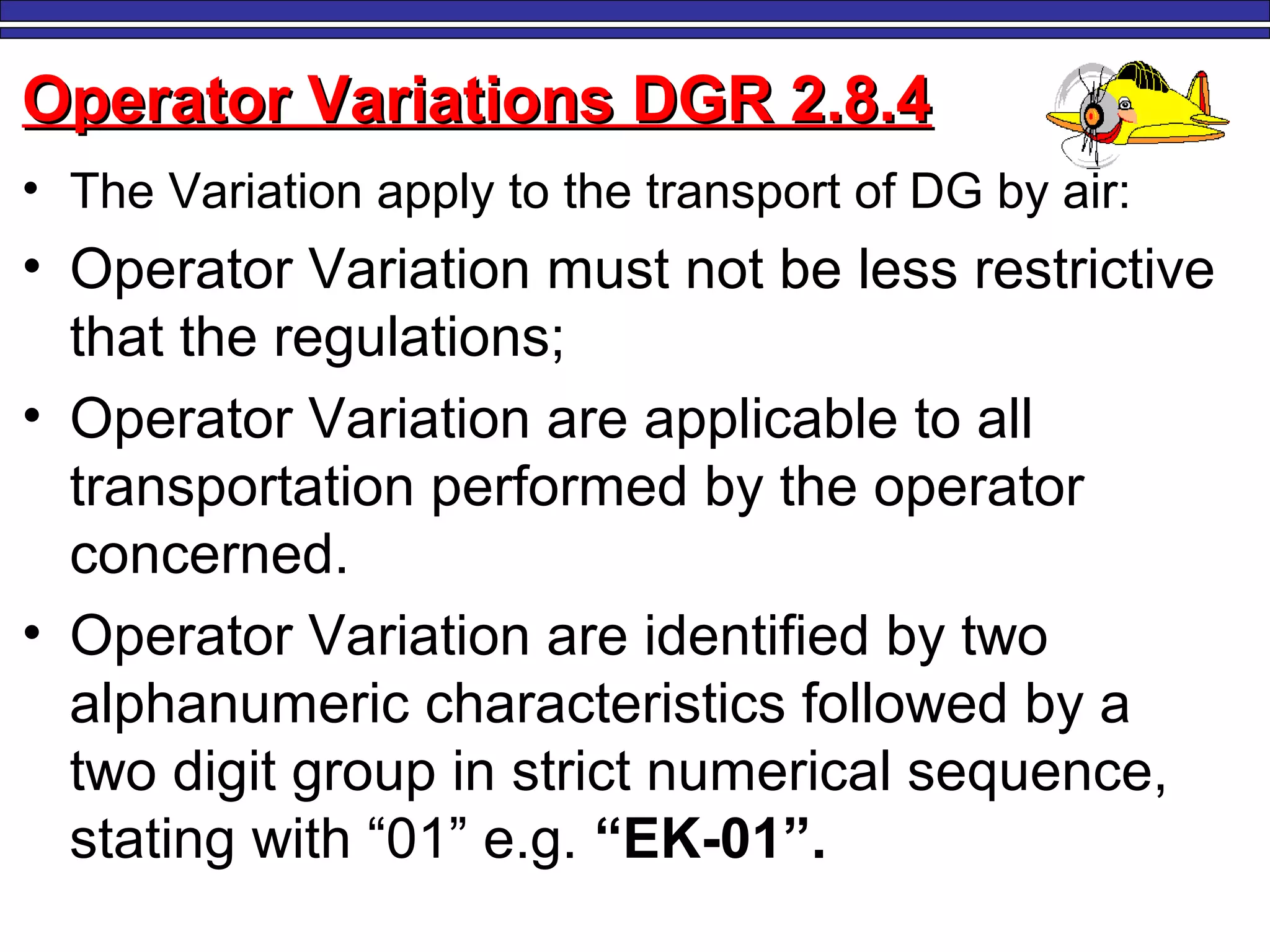 M. Tayfour 104
Operator Variations DGR 2.8.4Operator Variations DGR 2.8.4
• The Variation apply to the transport of DG by air:
• Operator Variation must not be less restrictive
that the regulations;
• Operator Variation are applicable to all
transportation performed by the operator
concerned.
• Operator Variation are identified by two
alphanumeric characteristics followed by a
two digit group in strict numerical sequence,
stating with “01” e.g. “EK-01”.
 