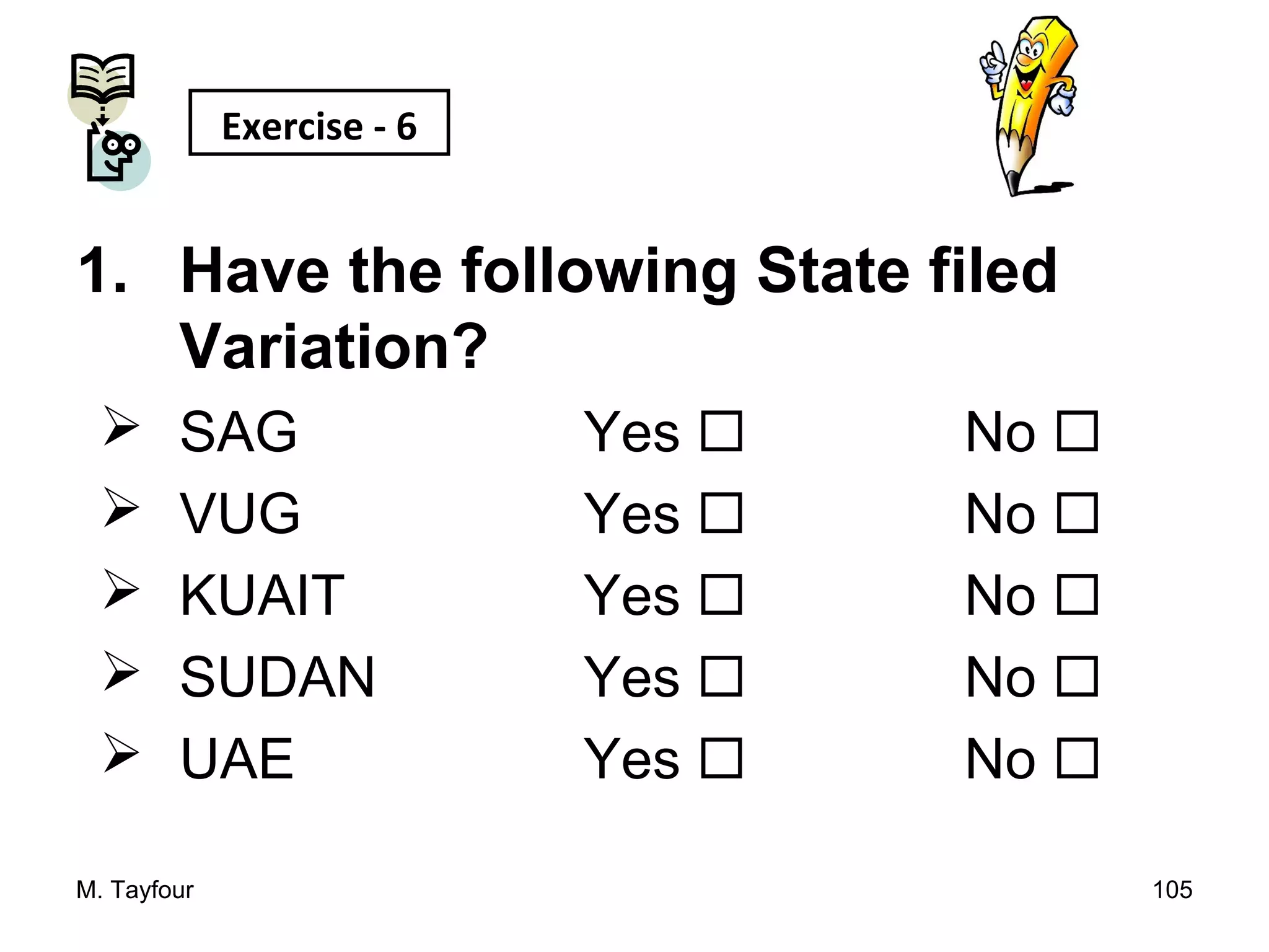1. Have the following State filed
Variation?
 SAG Yes  No 
 VUG Yes  No 
 KUAIT Yes  No 
 SUDAN Yes  No 
 UAE Yes  No 
M. Tayfour 105
Exercise - 6
 