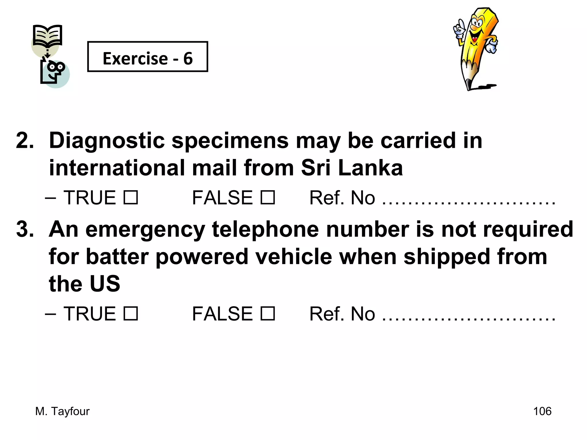 2. Diagnostic specimens may be carried in
international mail from Sri Lanka
– TRUE  FALSE  Ref. No ………………………
3. An emergency telephone number is not required
for batter powered vehicle when shipped from
the US
– TRUE  FALSE  Ref. No ………………………
M. Tayfour 106
Exercise - 6
 