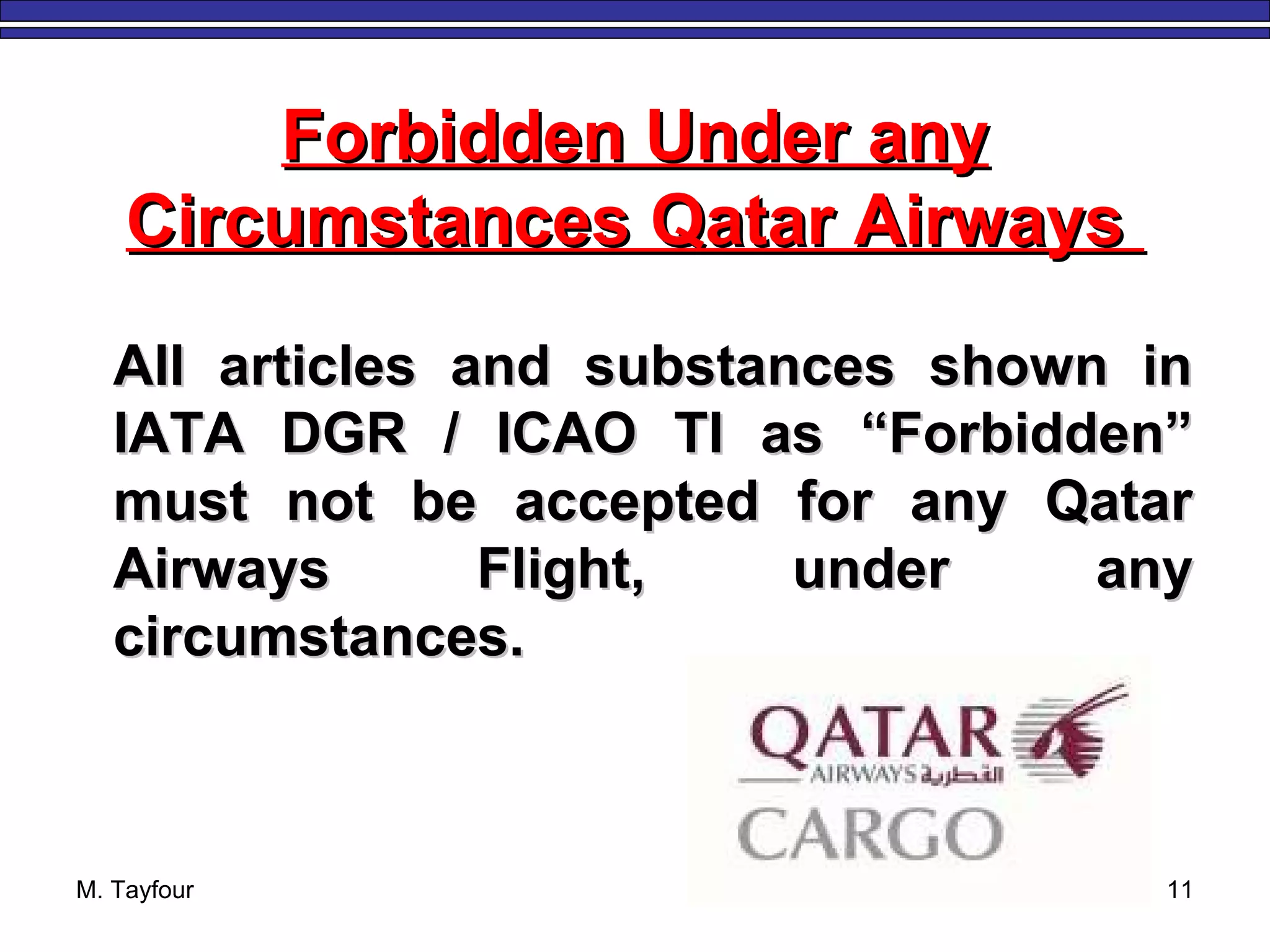 M. Tayfour 11
Forbidden Under anyForbidden Under any
Circumstances Qatar AirwaysCircumstances Qatar Airways
All articles and substances shown inAll articles and substances shown in
IATA DGR / ICAO TI as “Forbidden”IATA DGR / ICAO TI as “Forbidden”
must not be accepted for any Qatarmust not be accepted for any Qatar
Airways Flight, under anyAirways Flight, under any
circumstances.circumstances.
 