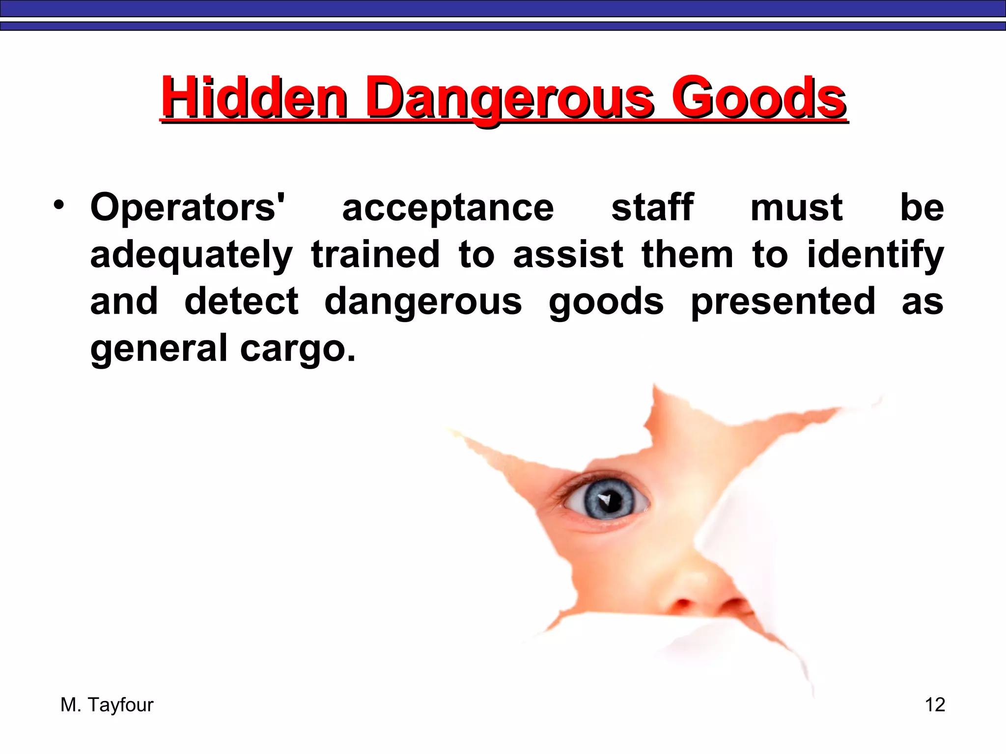 M. Tayfour 12
Hidden Dangerous GoodsHidden Dangerous Goods
• Operators' acceptance staff must be
adequately trained to assist them to identify
and detect dangerous goods presented as
general cargo.
 