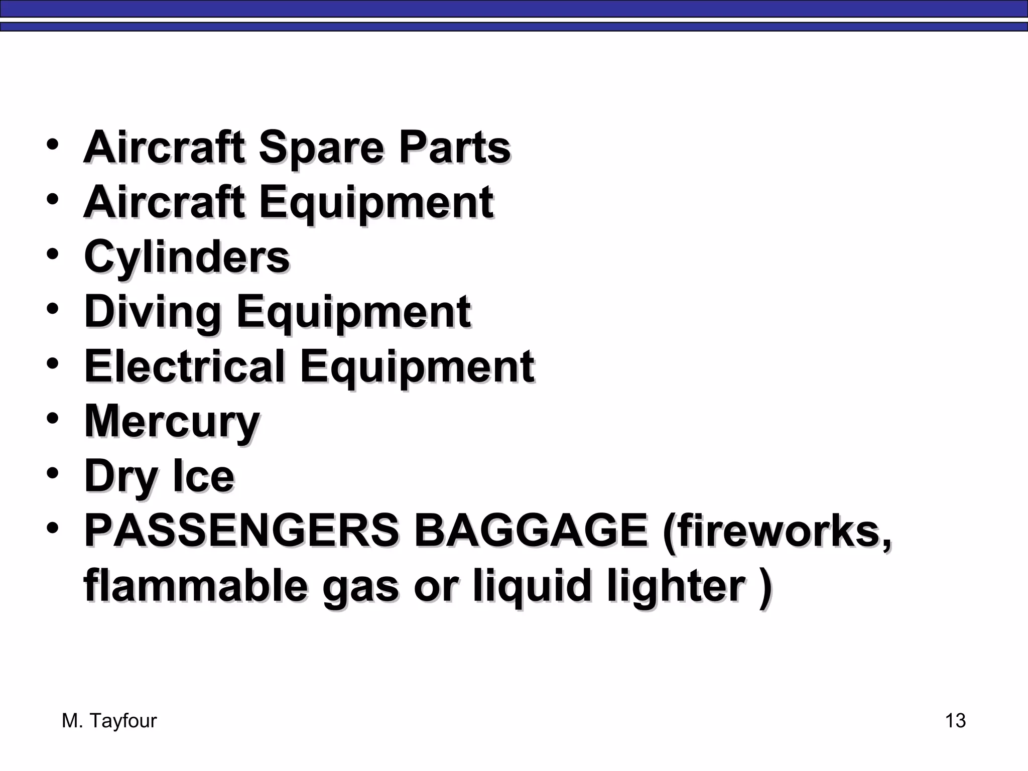 M. Tayfour 13
• Aircraft Spare PartsAircraft Spare Parts
• Aircraft EquipmentAircraft Equipment
• CylindersCylinders
• Diving EquipmentDiving Equipment
• Electrical EquipmentElectrical Equipment
• MercuryMercury
• Dry IceDry Ice
• PASSENGERS BAGGAGE (fireworks,PASSENGERS BAGGAGE (fireworks,
flammable gas or liquid lighter )flammable gas or liquid lighter )
 