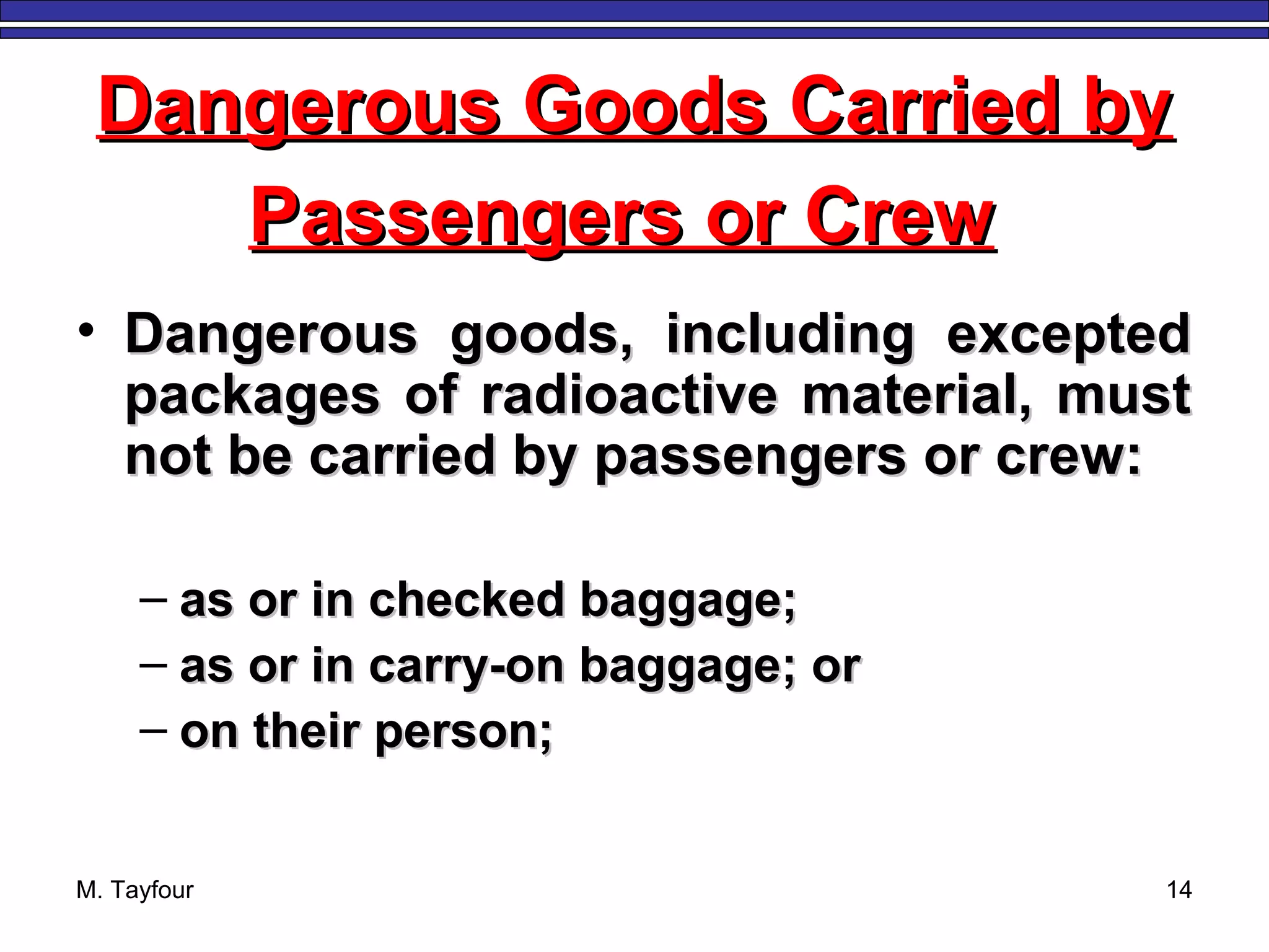 M. Tayfour 14
• Dangerous goods, including exceptedDangerous goods, including excepted
packages of radioactive material, mustpackages of radioactive material, must
not be carried by passengers or crew:not be carried by passengers or crew:
– as or in checked baggage;as or in checked baggage;
– as or in carry-on baggage; oras or in carry-on baggage; or
– on their person;on their person;
Dangerous Goods Carried byDangerous Goods Carried by
Passengers or CrewPassengers or Crew
 