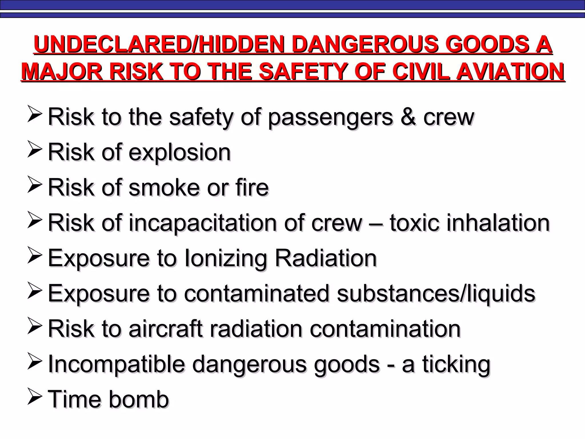 UNDECLARED/HIDDEN DANGEROUS GOODS AUNDECLARED/HIDDEN DANGEROUS GOODS A
MAJOR RISK TO THE SAFETY OF CIVIL AVIATIONMAJOR RISK TO THE SAFETY OF CIVIL AVIATION
 Risk to the safety of passengers & crewRisk to the safety of passengers & crew
 Risk of explosionRisk of explosion
 Risk of smoke or fireRisk of smoke or fire
 Risk of incapacitation of crew – toxic inhalationRisk of incapacitation of crew – toxic inhalation
 Exposure to Ionizing RadiationExposure to Ionizing Radiation
 Exposure to contaminated substances/liquidsExposure to contaminated substances/liquids
 Risk to aircraft radiation contaminationRisk to aircraft radiation contamination
 Incompatible dangerous goods - a tickingIncompatible dangerous goods - a ticking
 Time bombTime bomb
 
