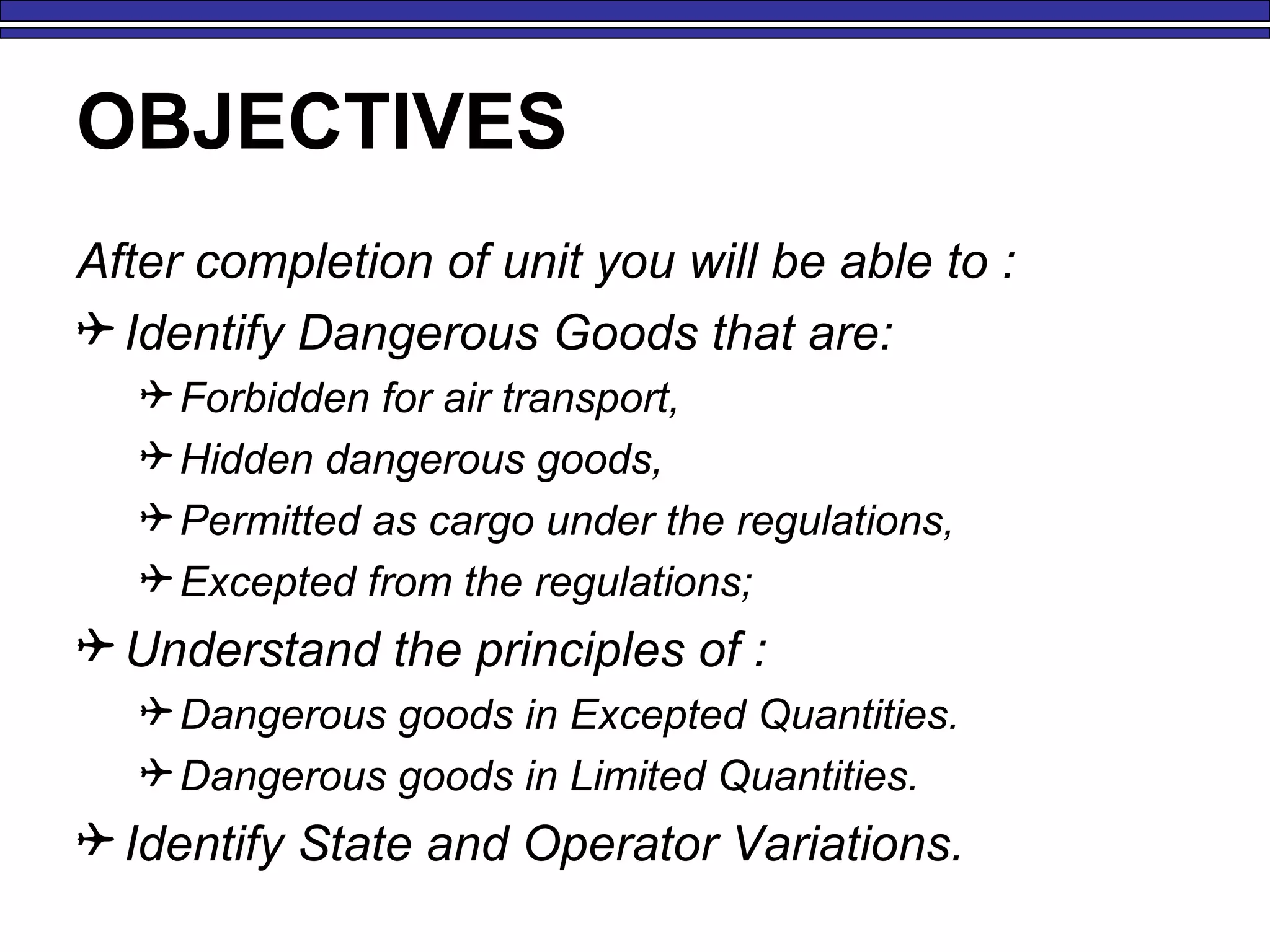 OBJECTIVES
After completion of unit you will be able to :
 Identify Dangerous Goods that are:
Forbidden for air transport,
Hidden dangerous goods,
Permitted as cargo under the regulations,
Excepted from the regulations;
 Understand the principles of :
Dangerous goods in Excepted Quantities.
Dangerous goods in Limited Quantities.
 Identify State and Operator Variations.
 