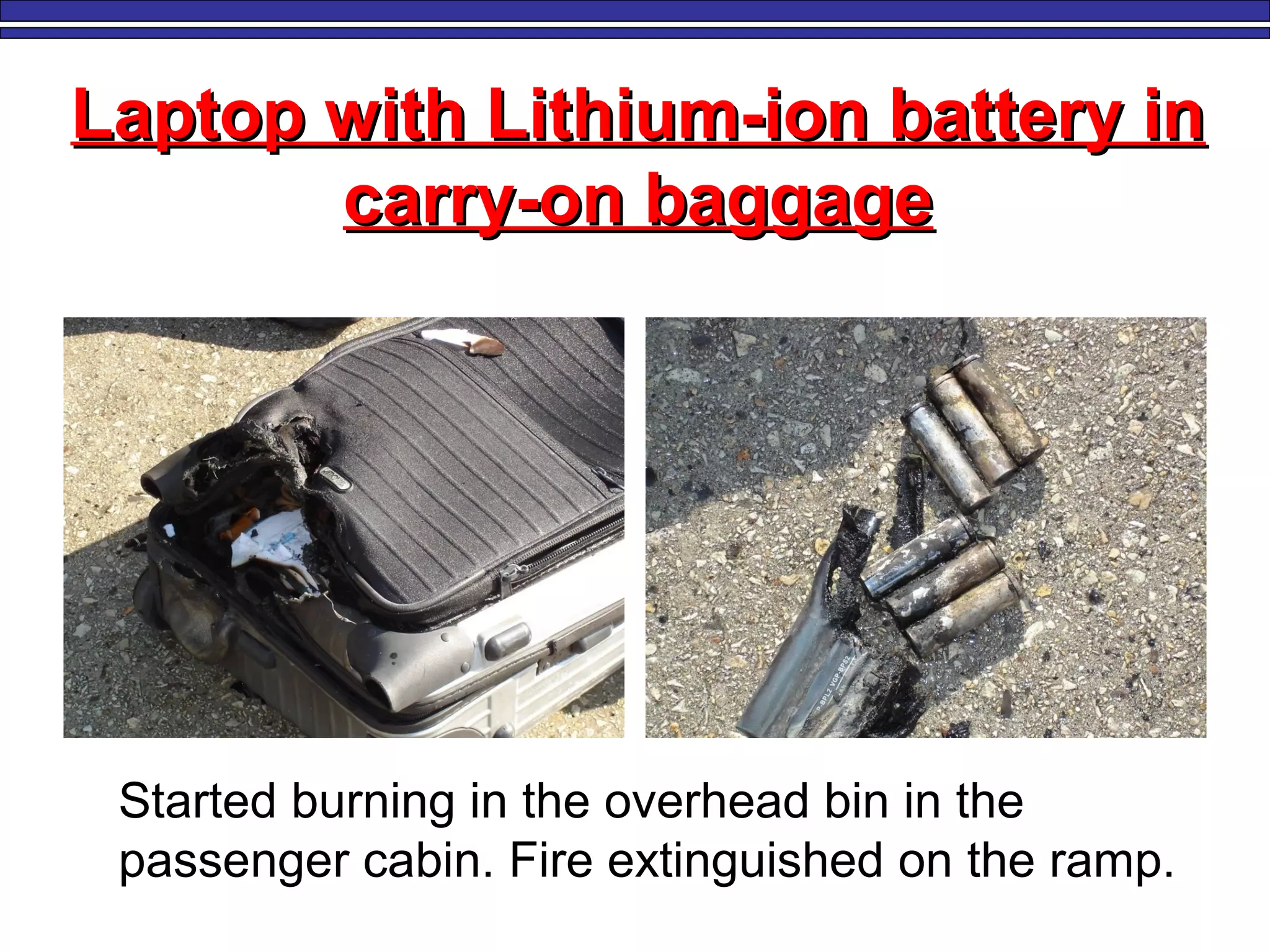 Laptop with Lithium-ion battery inLaptop with Lithium-ion battery in
carry-on baggagecarry-on baggage
Started burning in the overhead bin in the
passenger cabin. Fire extinguished on the ramp.
 