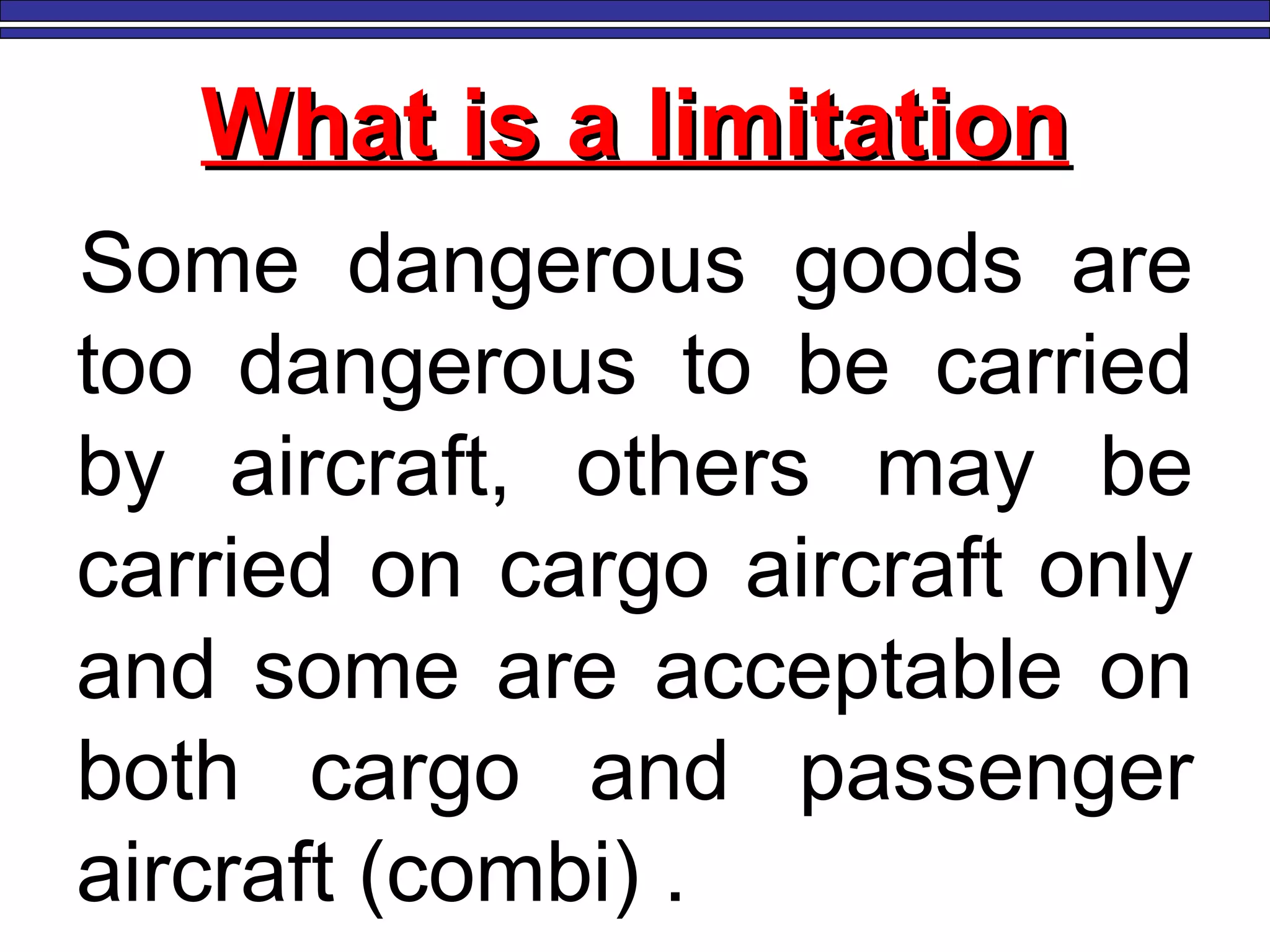 What is a limitationWhat is a limitation
Some dangerous goods are
too dangerous to be carried
by aircraft, others may be
carried on cargo aircraft only
and some are acceptable on
both cargo and passenger
aircraft (combi) .
 