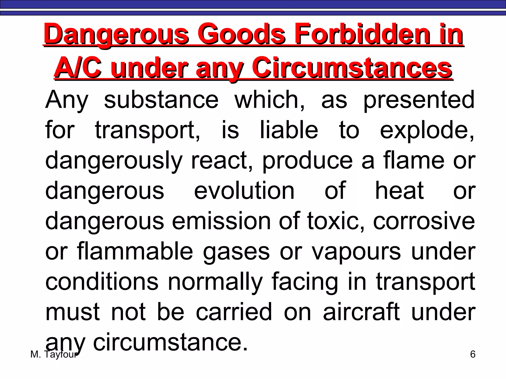 M. Tayfour 6
Dangerous Goods Forbidden inDangerous Goods Forbidden in
A/C under any CircumstancesA/C under any Circumstances
Any substance which, as presented
for transport, is liable to explode,
dangerously react, produce a flame or
dangerous evolution of heat or
dangerous emission of toxic, corrosive
or flammable gases or vapours under
conditions normally facing in transport
must not be carried on aircraft under
any circumstance.
 