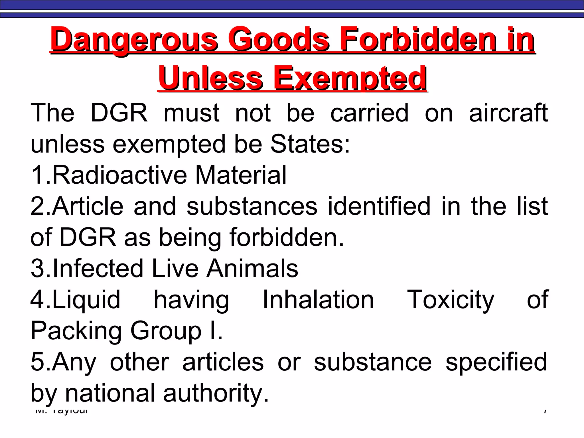 M. Tayfour 7
Dangerous Goods Forbidden inDangerous Goods Forbidden in
Unless ExemptedUnless Exempted
The DGR must not be carried on aircraft
unless exempted be States:
1.Radioactive Material
2.Article and substances identified in the list
of DGR as being forbidden.
3.Infected Live Animals
4.Liquid having Inhalation Toxicity of
Packing Group I.
5.Any other articles or substance specified
by national authority.
 