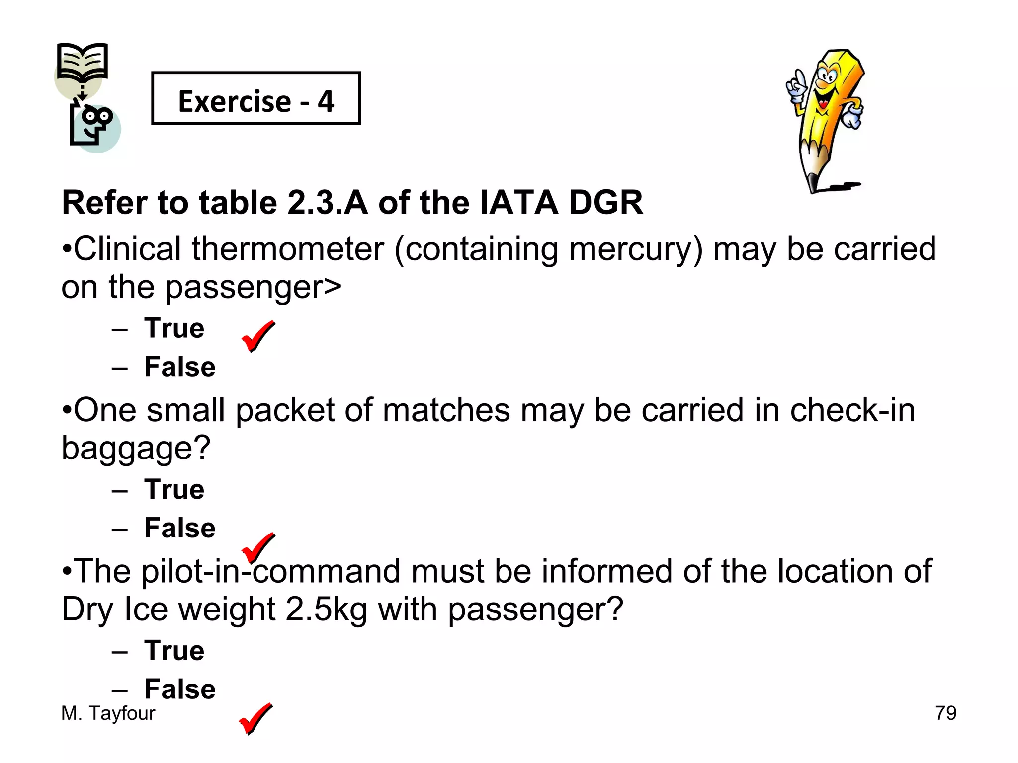 Refer to table 2.3.A of the IATA DGR
•Clinical thermometer (containing mercury) may be carried
on the passenger>
– True
– False
•One small packet of matches may be carried in check-in
baggage?
– True
– False
•The pilot-in-command must be informed of the location of
Dry Ice weight 2.5kg with passenger?
– True
– False
M. Tayfour 79
Exercise - 4



 