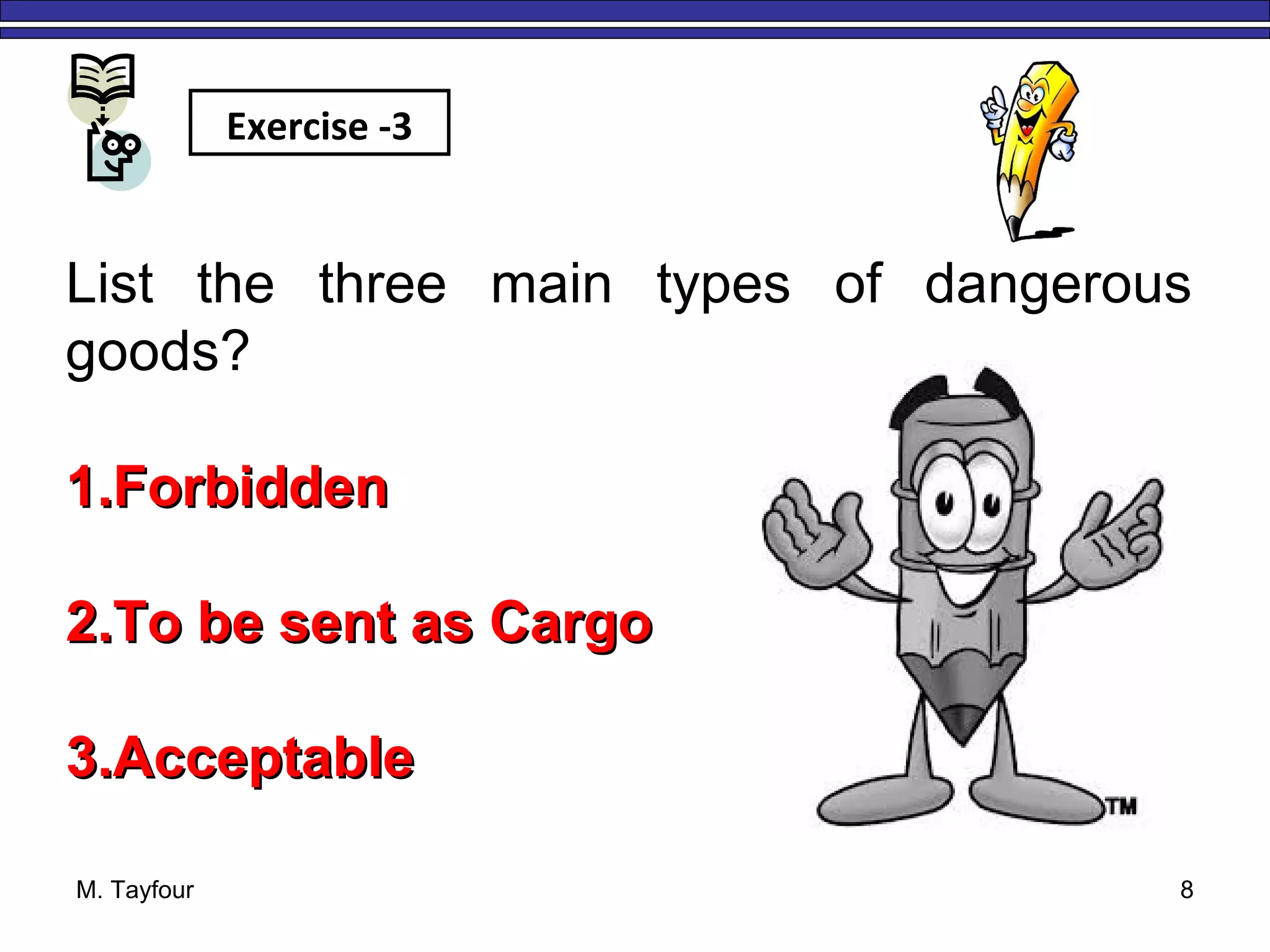 M. Tayfour 8
List the three main types of dangerous
goods?
1.1.ForbiddenForbidden
2.2.To be sent as CargoTo be sent as Cargo
3.3.AcceptableAcceptable
Exercise -3
 