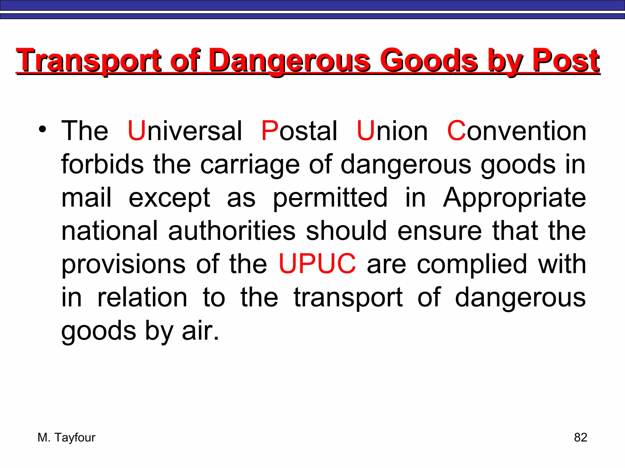 M. Tayfour 82
• The Universal Postal Union Convention
forbids the carriage of dangerous goods in
mail except as permitted in Appropriate
national authorities should ensure that the
provisions of the UPUC are complied with
in relation to the transport of dangerous
goods by air.
Transport of Dangerous Goods by PostTransport of Dangerous Goods by Post
 