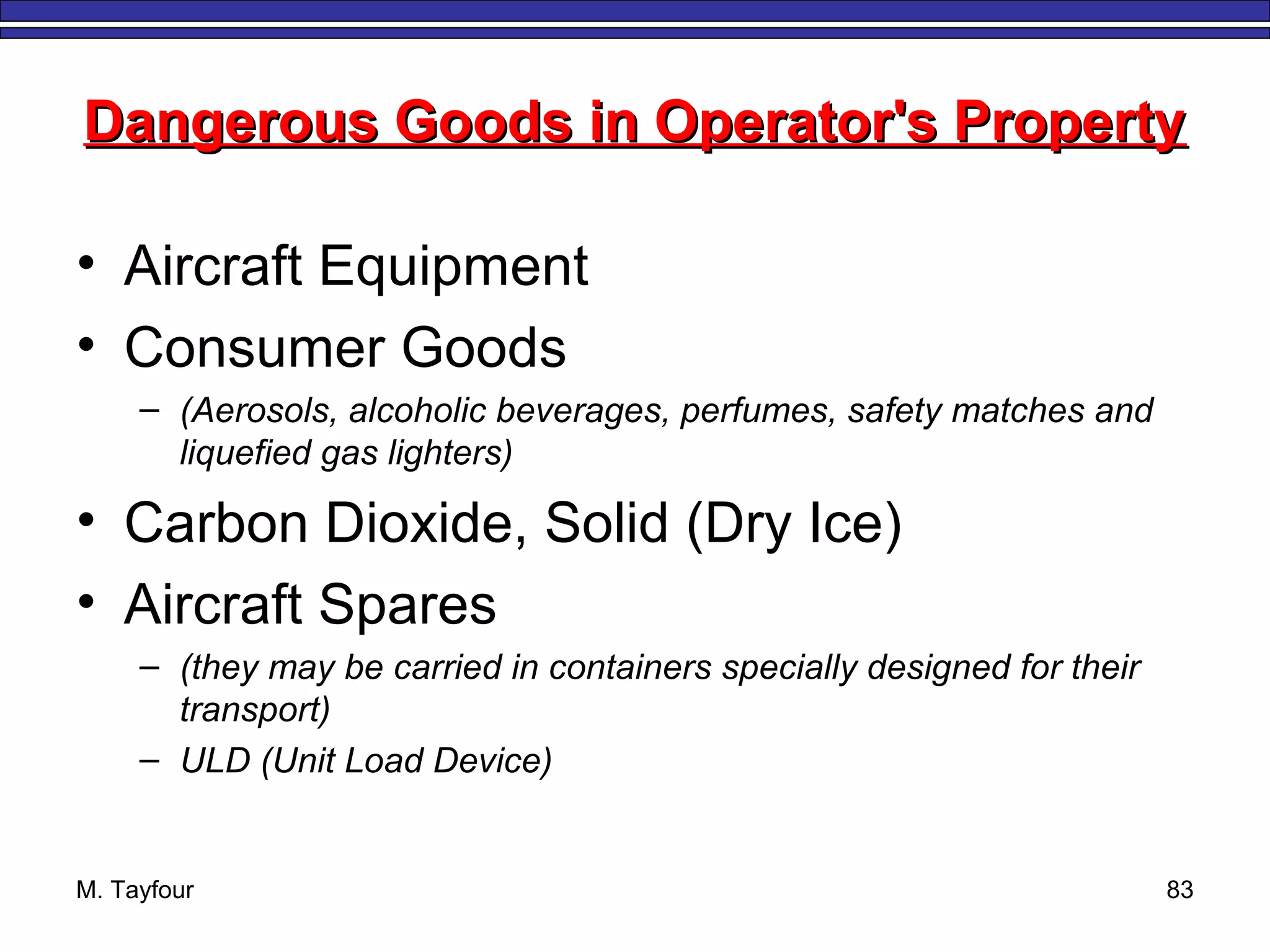 M. Tayfour 83
Dangerous Goods in Operator's PropertyDangerous Goods in Operator's Property
• Aircraft Equipment
• Consumer Goods
– (Aerosols, alcoholic beverages, perfumes, safety matches and
liquefied gas lighters)
• Carbon Dioxide, Solid (Dry Ice)
• Aircraft Spares
– (they may be carried in containers specially designed for their
transport)
– ULD (Unit Load Device)
 