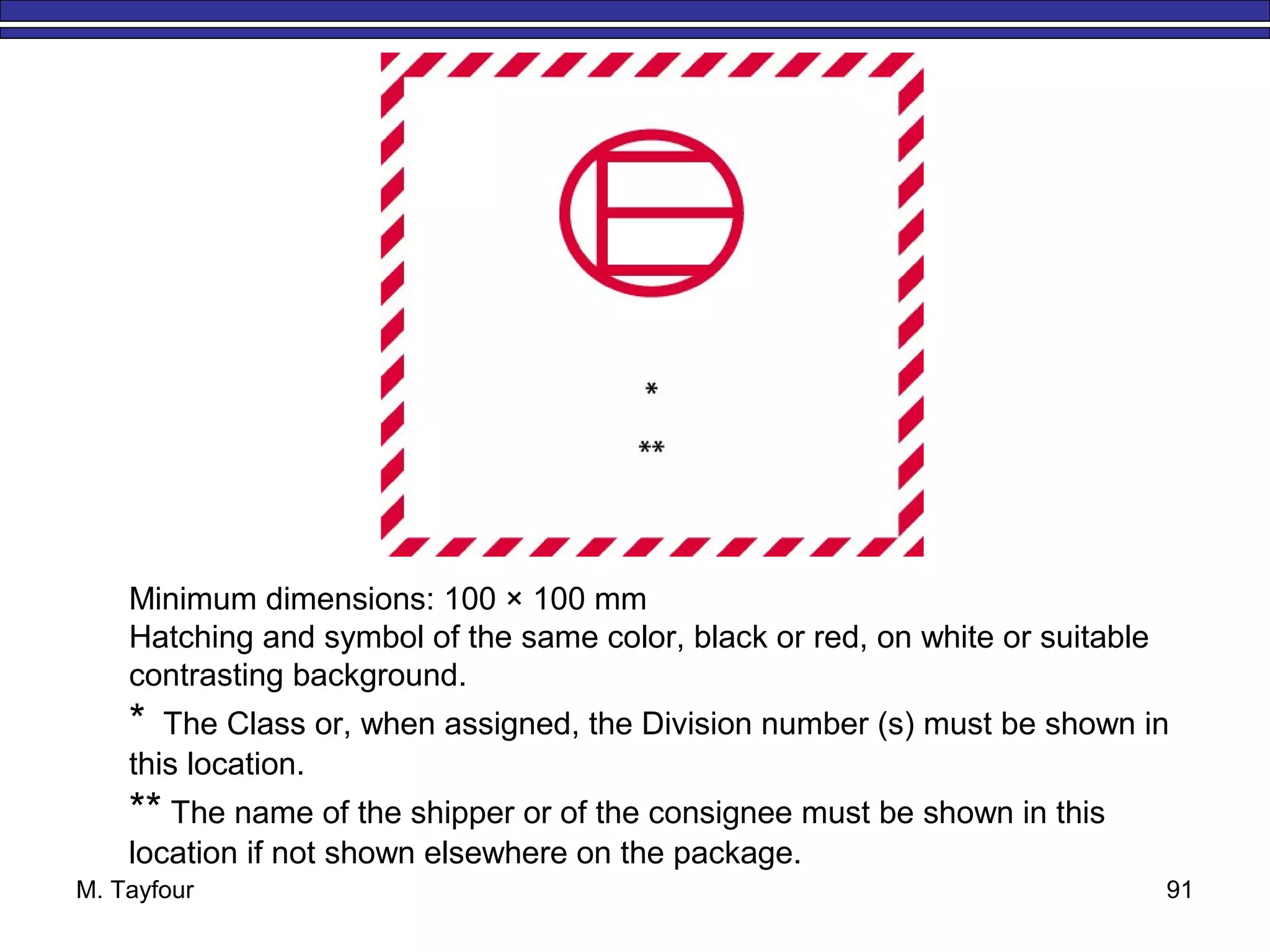 M. Tayfour 91
Minimum dimensions: 100 × 100 mm
Hatching and symbol of the same color, black or red, on white or suitable
contrasting background.
* The Class or, when assigned, the Division number (s) must be shown in
this location.
** The name of the shipper or of the consignee must be shown in this
location if not shown elsewhere on the package.
 