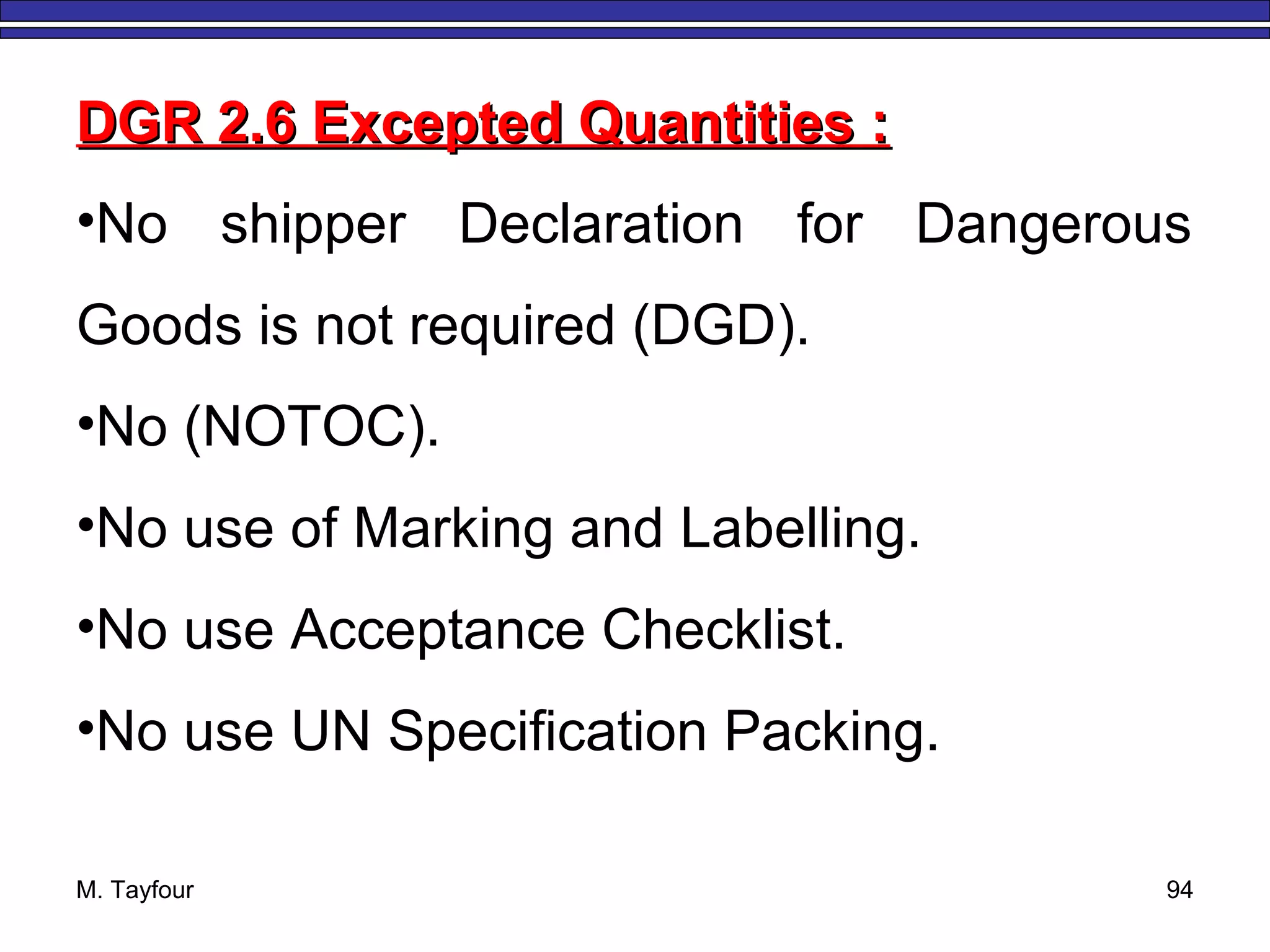 M. Tayfour 94
DGR 2.6 Excepted Quantities :DGR 2.6 Excepted Quantities :
•No shipper Declaration for Dangerous
Goods is not required (DGD).
•No (NOTOC).
•No use of Marking and Labelling.
•No use Acceptance Checklist.
•No use UN Specification Packing.
 