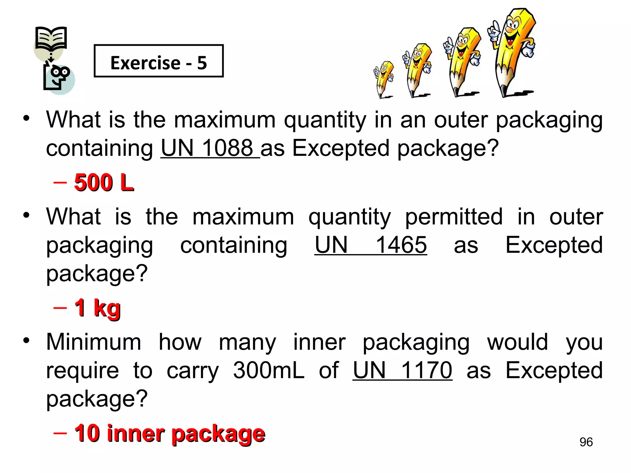 M. Tayfour
• What is the maximum quantity in an outer packaging
containing UN 1088 as Excepted package?
– 500 L500 L
• What is the maximum quantity permitted in outer
packaging containing UN 1465 as Excepted
package?
– 1 kg1 kg
• Minimum how many inner packaging would you
require to carry 300mL of UN 1170 as Excepted
package?
– 10 inner package10 inner package 96
Exercise - 5
 