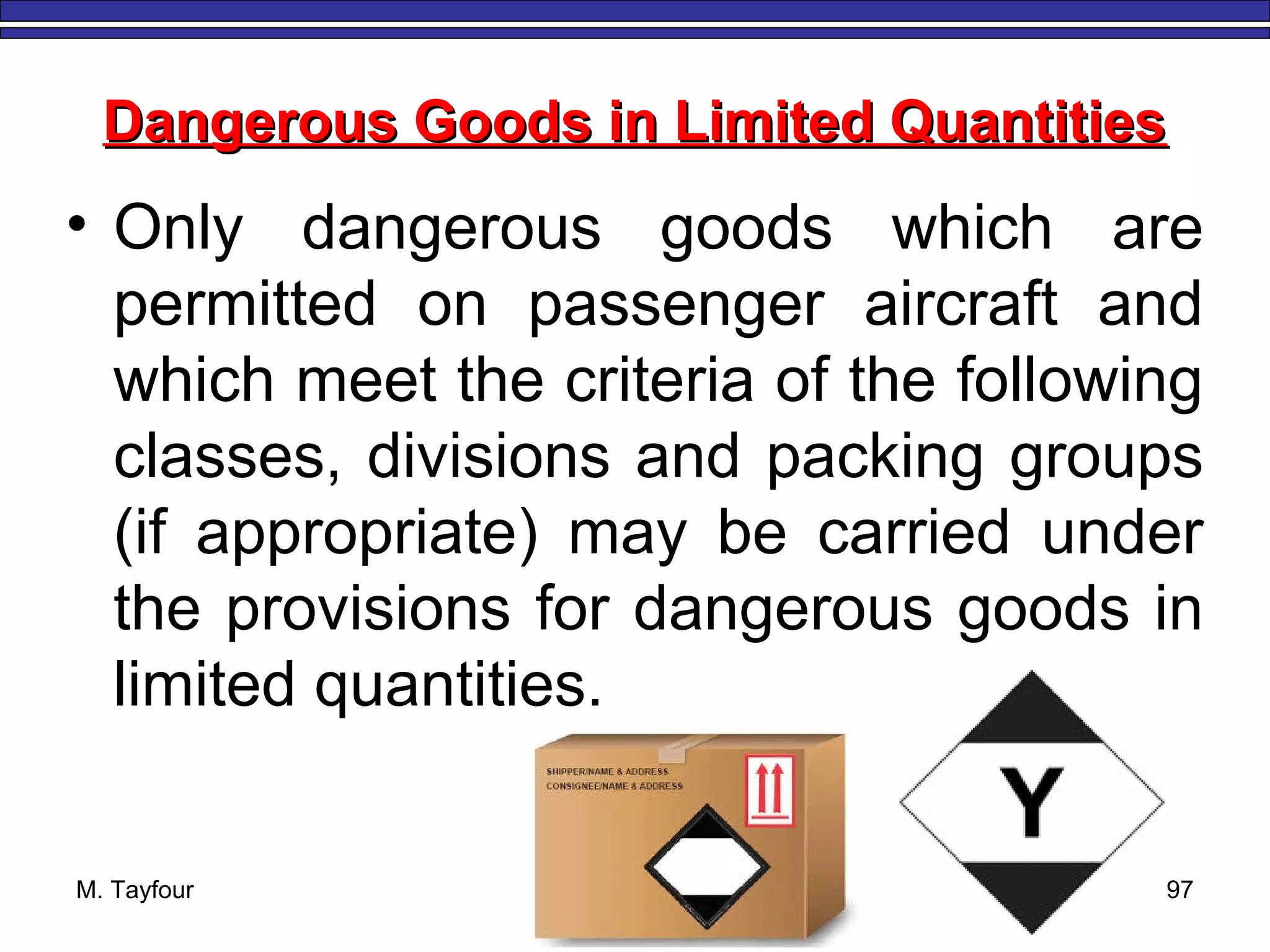 M. Tayfour 97
Dangerous Goods in Limited QuantitiesDangerous Goods in Limited Quantities
• Only dangerous goods which are
permitted on passenger aircraft and
which meet the criteria of the following
classes, divisions and packing groups
(if appropriate) may be carried under
the provisions for dangerous goods in
limited quantities.
 