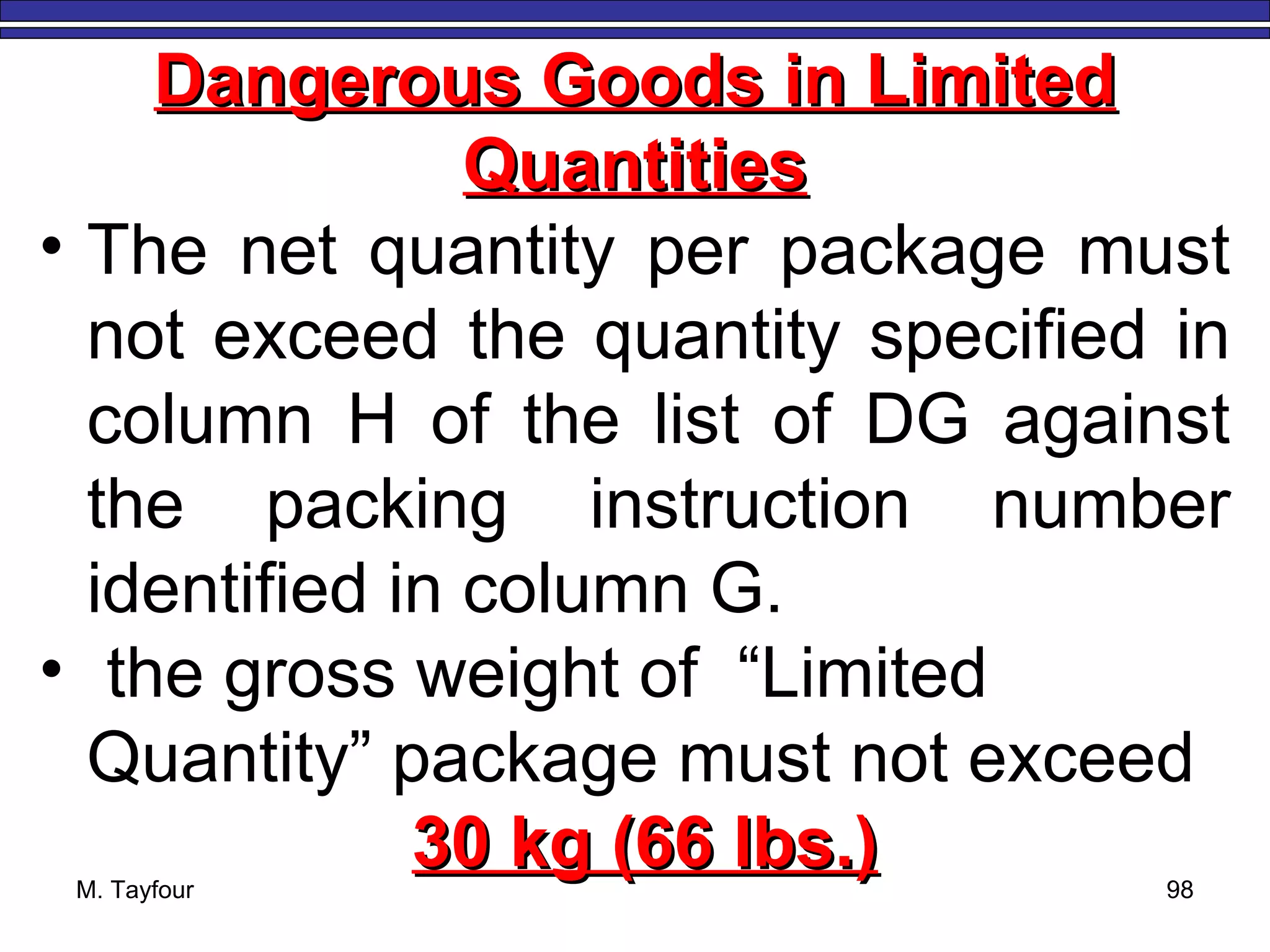 M. Tayfour 98
Dangerous Goods in LimitedDangerous Goods in Limited
QuantitiesQuantities
• The net quantity per package must
not exceed the quantity specified in
column H of the list of DG against
the packing instruction number
identified in column G.
• the gross weight of “Limited
Quantity” package must not exceed
30 kg (66 lbs.)30 kg (66 lbs.)
 