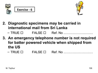 2. Diagnostic specimens may be carried in
international mail from Sri Lanka
– TRUE  FALSE  Ref. No ………………………
3. An emergency telephone number is not required
for batter powered vehicle when shipped from
the US
– TRUE  FALSE  Ref. No ………………………
M. Tayfour 106
Exercise - 6
 