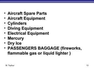 M. Tayfour 13
• Aircraft Spare PartsAircraft Spare Parts
• Aircraft EquipmentAircraft Equipment
• CylindersCylinders
• Diving EquipmentDiving Equipment
• Electrical EquipmentElectrical Equipment
• MercuryMercury
• Dry IceDry Ice
• PASSENGERS BAGGAGE (fireworks,PASSENGERS BAGGAGE (fireworks,
flammable gas or liquid lighter )flammable gas or liquid lighter )
 