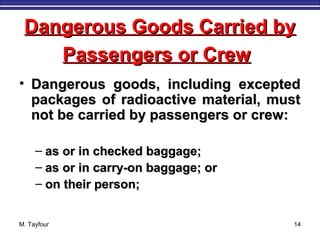 M. Tayfour 14
• Dangerous goods, including exceptedDangerous goods, including excepted
packages of radioactive material, mustpackages of radioactive material, must
not be carried by passengers or crew:not be carried by passengers or crew:
– as or in checked baggage;as or in checked baggage;
– as or in carry-on baggage; oras or in carry-on baggage; or
– on their person;on their person;
Dangerous Goods Carried byDangerous Goods Carried by
Passengers or CrewPassengers or Crew
 