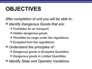 OBJECTIVES
After completion of unit you will be able to :
 Identify Dangerous Goods that are:
Forbidden for air transport,
Hidden dangerous goods,
Permitted as cargo under the regulations,
Excepted from the regulations;
 Understand the principles of :
Dangerous goods in Excepted Quantities.
Dangerous goods in Limited Quantities.
 Identify State and Operator Variations.
 