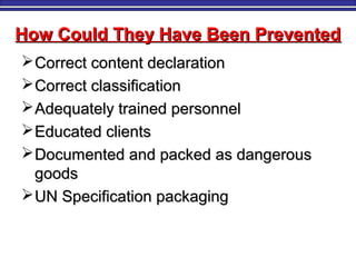 How Could They Have Been PreventedHow Could They Have Been Prevented
Correct content declarationCorrect content declaration
Correct classificationCorrect classification
Adequately trained personnelAdequately trained personnel
Educated clientsEducated clients
Documented and packed as dangerousDocumented and packed as dangerous
goodsgoods
UN Specification packagingUN Specification packaging
 