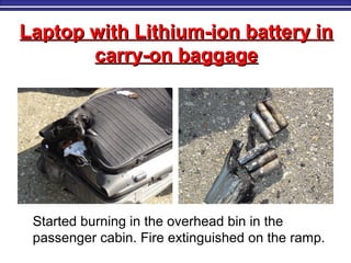 Laptop with Lithium-ion battery inLaptop with Lithium-ion battery in
carry-on baggagecarry-on baggage
Started burning in the overhead bin in the
passenger cabin. Fire extinguished on the ramp.
 