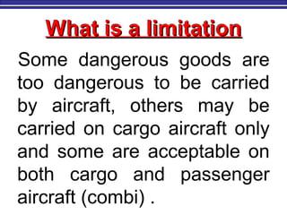 What is a limitationWhat is a limitation
Some dangerous goods are
too dangerous to be carried
by aircraft, others may be
carried on cargo aircraft only
and some are acceptable on
both cargo and passenger
aircraft (combi) .
 