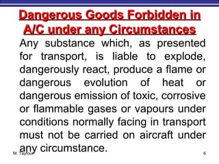 M. Tayfour 6
Dangerous Goods Forbidden inDangerous Goods Forbidden in
A/C under any CircumstancesA/C under any Circumstances
Any substance which, as presented
for transport, is liable to explode,
dangerously react, produce a flame or
dangerous evolution of heat or
dangerous emission of toxic, corrosive
or flammable gases or vapours under
conditions normally facing in transport
must not be carried on aircraft under
any circumstance.
 