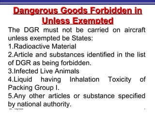 M. Tayfour 7
Dangerous Goods Forbidden inDangerous Goods Forbidden in
Unless ExemptedUnless Exempted
The DGR must not be carried on aircraft
unless exempted be States:
1.Radioactive Material
2.Article and substances identified in the list
of DGR as being forbidden.
3.Infected Live Animals
4.Liquid having Inhalation Toxicity of
Packing Group I.
5.Any other articles or substance specified
by national authority.
 