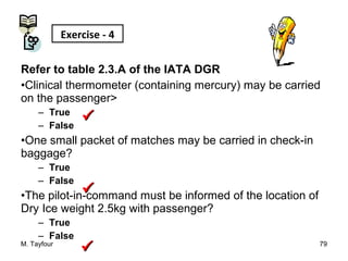 Refer to table 2.3.A of the IATA DGR
•Clinical thermometer (containing mercury) may be carried
on the passenger>
– True
– False
•One small packet of matches may be carried in check-in
baggage?
– True
– False
•The pilot-in-command must be informed of the location of
Dry Ice weight 2.5kg with passenger?
– True
– False
M. Tayfour 79
Exercise - 4



 