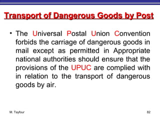 M. Tayfour 82
• The Universal Postal Union Convention
forbids the carriage of dangerous goods in
mail except as permitted in Appropriate
national authorities should ensure that the
provisions of the UPUC are complied with
in relation to the transport of dangerous
goods by air.
Transport of Dangerous Goods by PostTransport of Dangerous Goods by Post
 