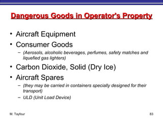 M. Tayfour 83
Dangerous Goods in Operator's PropertyDangerous Goods in Operator's Property
• Aircraft Equipment
• Consumer Goods
– (Aerosols, alcoholic beverages, perfumes, safety matches and
liquefied gas lighters)
• Carbon Dioxide, Solid (Dry Ice)
• Aircraft Spares
– (they may be carried in containers specially designed for their
transport)
– ULD (Unit Load Device)
 