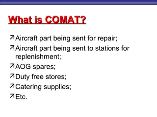 What is COMAT?What is COMAT?
Aircraft part being sent for repair;
Aircraft part being sent to stations for
replenishment;
AOG spares;
Duty free stores;
Catering supplies;
Etc.
 