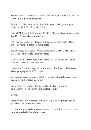 socioeconomic status and health care costs (Centers for Disease
Control and Prevention [CDC],
2016). In 2014, adolescent females, aged 15-19 years, gave
birth to 249.078 babies for a birth
rate of 24.2 per 1,000 women (CDC, 2016). Although birth rates
for 15-19 year olds dropped to
9%, the birthrate for adolescent females is still higher than
other developed counties with noted
racial/ethnic and geographical disparities (CDC, 2016). The
CDC (2016) cites that non-Hispanic
blacks and Hispanic teen birth rates in 2014, were still more
than two times higher than the
birthrates for non-Hispanic white teens. Each year, birthrates
show geographical differences
within and across states with the unintended and highest rates
seen amongst women with low
socioeconomic status, lower levels of education, and
adolescents in the foster care system (CDC,
2016).
Studies that show states that show support for public health
policies that promote access
to reproductive and contraceptive services, education and birth
control methods for adolescents
 