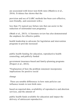 are associated with lower teen birth rates (Manlove et al.,
2016). Evidence has shown that the
provision and use of LARC methods has been cost-effective,
user-friendly, and consistent with a
less than 1% typical-use failure rate that can assist in the
reduction of unintended teen pregnancy
(Modi et al., 2013). A literature review has also demonstrated
the emphasis for effective public
health leadership to advocate for legislation and intervention
programs to provide increased
public health funding for education, reproductive health
counseling, and publicly funded
government insurance-based and family-planning programs
(Peipert et al., 2012).
*Explanation of how the problem statement incorporates
implications for positive social
change
There are notable differences in how state policies can
influence trends in teen birth rates
based on reported data, availability of reproductive and abortion
services, and the amount of
public health funds available for education and impact the
delivery of adolescent reproductive
 