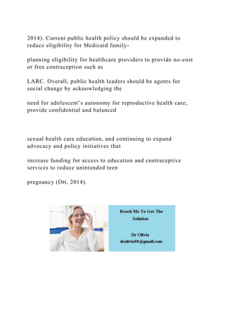 2014). Current public health policy should be expanded to
reduce eligibility for Medicaid family-
planning eligibility for healthcare providers to provide no-cost
or free contraception such as
LARC. Overall, public health leaders should be agents for
social change by acknowledging the
need for adolescent’s autonomy for reproductive health care,
provide confidential and balanced
sexual health care education, and continuing to expand
advocacy and policy initiatives that
increase funding for access to education and contraceptive
services to reduce unintended teen
pregnancy (Ott, 2014).
 