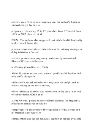 activity and effective contraception use, the author’s findings
showed a large decline in
pregnancy risk among 15 to 17 year olds, from 9.7 to 4.4 from
1995 to 2002 (Santelli et al.,
2007). The authors also suggested that public health leadership
in the United States that
promotes abstinence-based education as the primary strategy to
delay initiation of sexual
activity, prevent teen pregnancy, and sexually transmitted
illness (STIs) as a failure and
ineffective (Santelli et al., 2007).
Other literature reviews recommend public health leaders look
to identify changes in
adolescent’s sexual behavior that may provide insight and an
understanding of the social forces,
which influence behavior and motivation in the use or non-use
of contraception (Kraft et al.,
2010). Overall, public policy recommendations for pregnancy
prevention initiatives should be
comprehensive and promote the expansion of educational and
informational resources on
contraception and sexual behavior, support expanded available
 