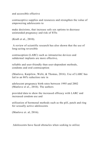 and accessible effective
contraceptive supplies and resources and strengthen the value of
empowering adolescents to
make decisions, that increase safe sex options to decrease
unintended pregnancy and risk of STIs
(Kraft et al., 2010).
A review of scientific research has also shown that the use of
long-acting reversible
contraception (LARC) such as intrauterine devices and
subdermal implants are more effective,
reliable and user-friendly than user-dependent methods,
condoms and oral contraception
(Manlove, Karpilow, Welti, & Thomas, 2016). Use of LARC has
led to an 86% reduction rate in
adolescent pregnancy birth rates between 1995 and 2002
(Manlove et al., 2016). The authors
provided data to show the increased efficacy with LARC and
increased condom use and
utilization of hormonal methods such as the pill, patch and ring
for sexually active adolescents
(Manlove et. al, 2016).
Adolescents have faced obstacles when seeking to utilize
 
