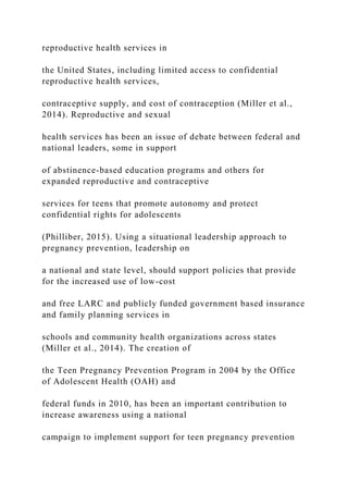 reproductive health services in
the United States, including limited access to confidential
reproductive health services,
contraceptive supply, and cost of contraception (Miller et al.,
2014). Reproductive and sexual
health services has been an issue of debate between federal and
national leaders, some in support
of abstinence-based education programs and others for
expanded reproductive and contraceptive
services for teens that promote autonomy and protect
confidential rights for adolescents
(Philliber, 2015). Using a situational leadership approach to
pregnancy prevention, leadership on
a national and state level, should support policies that provide
for the increased use of low-cost
and free LARC and publicly funded government based insurance
and family planning services in
schools and community health organizations across states
(Miller et al., 2014). The creation of
the Teen Pregnancy Prevention Program in 2004 by the Office
of Adolescent Health (OAH) and
federal funds in 2010, has been an important contribution to
increase awareness using a national
campaign to implement support for teen pregnancy prevention
 