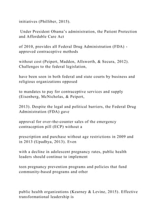 initiatives (Philliber, 2015).
Under President Obama’s administration, the Patient Protection
and Affordable Care Act
of 2010, provides all Federal Drug Administration (FDA) -
approved contraceptive methods
without cost (Peipert, Madden, Allsworth, & Secura, 2012).
Challenges to the federal legislation,
have been seen in both federal and state courts by business and
religious organizations opposed
to mandates to pay for contraceptive services and supply
(Eisenberg, McNicholas, & Peipert,
2013). Despite the legal and political barriers, the Federal Drug
Administration (FDA) gave
approval for over-the-counter sales of the emergency
contraception pill (ECP) without a
prescription and purchase without age restrictions in 2009 and
in 2013 (Upadhya, 2013). Even
with a decline in adolescent pregnancy rates, public health
leaders should continue to implement
teen pregnancy prevention programs and policies that fund
community-based programs and other
public health organizations (Kearney & Levine, 2015). Effective
transformational leadership is
 